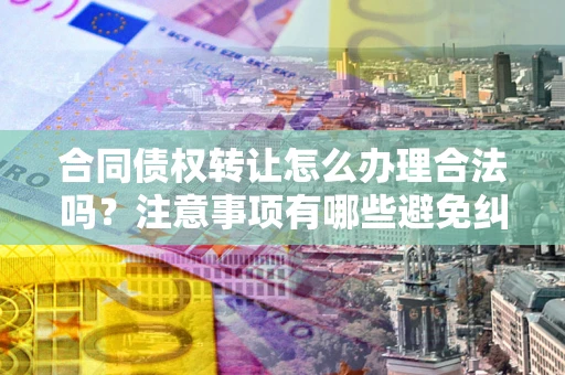 北京合同债权转让怎么办理合法吗？注意事项有哪些避免纠纷？
