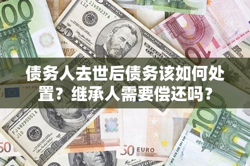 北京债务人去世后债务该如何处置？继承人需要偿还吗？
