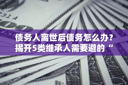 北京债务人离世后债务怎么办？揭开5类继承人需要避的“坑”