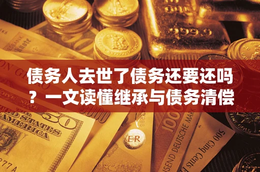 北京债务人去世了债务还要还吗？一文读懂继承与债务清偿
