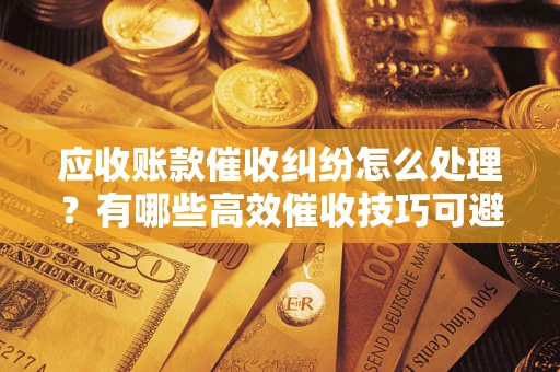 北京应收账款催收纠纷怎么处理？有哪些高效催收技巧可避免坏账？